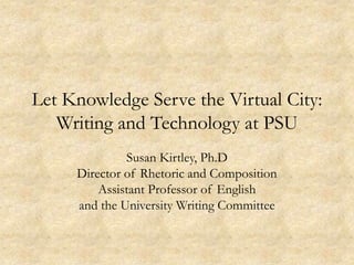Let Knowledge Serve the Virtual City:
   Writing and Technology at PSU
              Susan Kirtley, Ph.D
     Director of Rhetoric and Composition
         Assistant Professor of English
     and the University Writing Committee
 