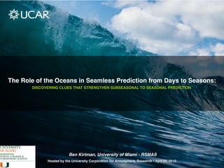 The Role of the Oceans in Seamless Prediction from Days to Seasons:
DISCOVERING CLUES THAT STRENGTHEN SUBSEASONAL TO SEASONAL PREDICTION
Hosted by the University Corporation for Atmospheric Research • April 24, 2018
Ben Kirtman, University of Miami - RSMAS
 