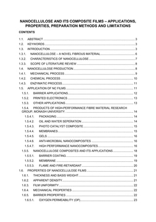 NANOCELLULOSE AND ITS COMPOSITE FILMS – APPLICATIONS,
PROPERTIES, PREPARATION METHODS AND LIMITATIONS
CONTENTS
1.1. ABSTRACT ................................................................................................................ 3
1.2. KEYWORDS .............................................................................................................. 3
1.3. INTRODUCTION........................................................................................................ 3
1.3.1. NANOCELLULOSE – A NOVEL FIBROUS MATERIAL.......................................... 6
1.3.2. CHARACTERISTICS OF NANOCELLULOSE ........................................................ 7
1.3.3. SCOPE OF LITERATURE REVIEW ....................................................................... 8
1.4. NANOCELLULOSE PRODUCTION ........................................................................... 8
1.4.1. MECHANICAL PROCESS...................................................................................... 9
1.4.2. CHEMICAL PROCESS......................................................................................... 10
1.4.3. ENZYMATIC PROCESS....................................................................................... 11
1.5. APPLICATION OF NC FILMS .................................................................................. 11
1.5.1. BARRIER APPLICATIONS................................................................................ 12
1.5.2. PRINTED ELECTRONICS ................................................................................ 13
1.5.3. OTHER APPLICATIONS................................................................................... 13
1.5.4. PRODUCTS OF HIGH-PERFORMANCE FIBRE MATERIAL RESEARCH
GROUP, MONASH UNIVERSITY. .................................................................................. 14
1.5.4.1. PACKAGING.............................................................................................. 14
1.5.4.2. OIL AND WATER SEPERATION ............................................................... 14
1.5.4.3. PHOTO CATALYST COMPOSITE............................................................. 15
1.5.4.4. MEMBRANES............................................................................................ 15
1.5.4.5. GELS ......................................................................................................... 16
1.5.4.6. ANTI-MICROBIAL NANOCOMPOSITES ................................................... 16
1.5.4.7. HIGH PERFORMANCE NANOCOMPOSITES........................................... 16
1.5.5. NANOCELLULOSE COMPOSITES AND ITS APPLICATIONS......................... 18
1.5.5.1. BARRIER COATING.................................................................................. 19
1.5.5.2. MEMBRANE .............................................................................................. 19
1.5.5.3. FLAME AND FIRE-RETARDANT............................................................... 20
1.6. PROPERTIES OF NANOCELLULOSE FILMS......................................................... 21
1.6.1. THICKNESS AND BASIS WEIGHT................................................................... 21
1.6.2. APPARENT DENSITY....................................................................................... 21
1.6.3. FILM UNIFORMITY........................................................................................... 22
1.6.4. MECHANICAL PROPERTIES........................................................................... 22
1.6.5. BARRIER PROPERTIES .................................................................................. 22
1.6.5.1. OXYGEN PERMEABILITY (OP)................................................................. 23
 