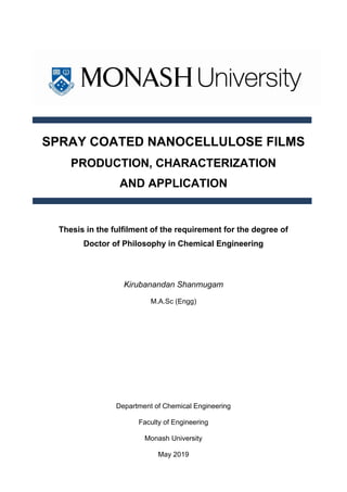 SPRAY COATED NANOCELLULOSE FILMS
PRODUCTION, CHARACTERIZATION
AND APPLICATION
Thesis in the fulfilment of the requirement for the degree of
Doctor of Philosophy in Chemical Engineering
Kirubanandan Shanmugam
M.A.Sc (Engg)
Department of Chemical Engineering
Faculty of Engineering
Monash University
May 2019
 