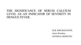 THE SIGNIFICANCE OF SERUM CALCIUM
LEVEL AS AN INDICATOR OF SEVERITY IN
DENGUE FEVER.
Dr.R. KIRUBANANTH,
Junior Resident,
GENERAL MEDICINE.
 