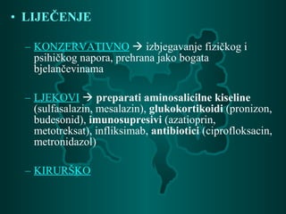 • LIJEČENJE
– KONZERVATIVNO  izbjegavanje fizičkog i
psihičkog napora, prehrana jako bogata
bjelančevinama
– LJEKOVI  preparati aminosalicilne kiseline
(sulfasalazin, mesalazin), glukokortikoidi (pronizon,
budesonid), imunosupresivi (azatioprin,
metotreksat), infliksimab, antibiotici (ciprofloksacin,
metronidazol)
– KIRURŠKO
 