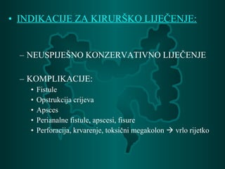 • INDIKACIJE ZA KIRURŠKO LIJEČENJE:
– NEUSPIJEŠNO KONZERVATIVNO LIJEČENJE
– KOMPLIKACIJE:
• Fistule
• Opstrukcija crijeva
• Apsces
• Perianalne fistule, apscesi, fisure
• Perforacija, krvarenje, toksični megakolon  vrlo rijetko
 