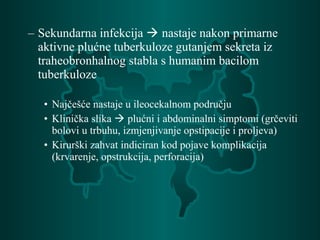 – Sekundarna infekcija  nastaje nakon primarne
aktivne plućne tuberkuloze gutanjem sekreta iz
traheobronhalnog stabla s humanim bacilom
tuberkuloze
• Najčešće nastaje u ileocekalnom području
• Klinička slika  plućni i abdominalni simptomi (grčeviti
bolovi u trbuhu, izmjenjivanje opstipacije i proljeva)
• Kirurški zahvat indiciran kod pojave komplikacija
(krvarenje, opstrukcija, perforacija)
 