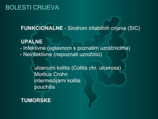 BOLESTI CRIJEVABOLESTI CRIJEVA
FUNKCIONALNE - Sindrom iritabilnih crijeva (SIC)
UPALNE
- Infektivne (uglavnom s poznatim uzročnicima)
- Neinfektivne (nepoznati uzročnici)
ulcerozni kolitis (Colitis chr. ulcerosa)
Morbus Crohn
intermedijarni kolitis
pouchitis
TUMORSKE
 