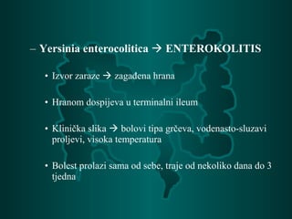 – Yersinia enterocolitica  ENTEROKOLITIS
• Izvor zaraze  zagađena hrana
• Hranom dospijeva u terminalni ileum
• Klinička slika  bolovi tipa grčeva, vodenasto-sluzavi
proljevi, visoka temperatura
• Bolest prolazi sama od sebe, traje od nekoliko dana do 3
tjedna
 