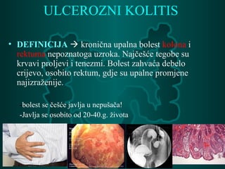 ULCEROZNI KOLITIS
• DEFINICIJA  kronična upalna bolest kolona i
rektuma nepoznatoga uzroka. Najčešće tegobe su
krvavi proljevi i tenezmi. Bolest zahvaća debelo
crijevo, osobito rektum, gdje su upalne promjene
najizraženije.
-bolest se češće javlja u nepušača!
-Javlja se osobito od 20-40.g. života
 