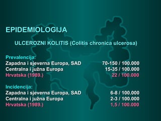 EPIDEMIOLOGIJAEPIDEMIOLOGIJA
ULCEROZNI KOLITIS (Colitis chronica ulcerosa)ULCEROZNI KOLITIS (Colitis chronica ulcerosa)
Prevalencija:Prevalencija:
Zapadna i sjeverna Europa, SADZapadna i sjeverna Europa, SAD 70-150 / 100.00070-150 / 100.000
Centralna i južna EuropaCentralna i južna Europa 15-35 / 100.00015-35 / 100.000
Hrvatska (1989.)Hrvatska (1989.) 22 / 100.00022 / 100.000
Incidencija:Incidencija:
Zapadna i sjeverna Europa, SADZapadna i sjeverna Europa, SAD 6-8 / 100.0006-8 / 100.000
Centralna i južna EuropaCentralna i južna Europa 2-3 / 100.0002-3 / 100.000
Hrvatska (1989.)Hrvatska (1989.) 1,5 / 100.0001,5 / 100.000
 