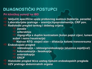 DIJAGNOSTIČKI POSTUPCIDIJAGNOSTIČKI POSTUPCI
Pri kliničkoj sumnji na IBDPri kliničkoj sumnji na IBD
 Isključiti specifične upale probavnog sustava (bakterije, parazite)Isključiti specifične upale probavnog sustava (bakterije, parazite)
 Laboratorijske pretrage –Laboratorijske pretrage – anemija,hipoproteinemija, CRP pov.anemija,hipoproteinemija, CRP pov.
 Radiološki pregled tankog i debelog crijevaRadiološki pregled tankog i debelog crijeva
 pasažapasaža
 enteroklizaenterokliza
 irigografija s duplim kontrastomirigografija s duplim kontrastom (kolon poput cijevi, lumen(kolon poput cijevi, lumen
sužen i nema haustracija)sužen i nema haustracija)
Nativan RTG: stojeći stav – dilatacija kolona transversumaNativan RTG: stojeći stav – dilatacija kolona transversuma
 Endoskopski pregledEndoskopski pregled
 rektoskopija – rektosigmoidoskopijarektoskopija – rektosigmoidoskopija (sluznica osjetljiva!)(sluznica osjetljiva!)
 kolonoskopija - ileoskopijakolonoskopija - ileoskopija
 enteroskopijaenteroskopija
 ERCPERCP
 Histološki pregled tkiva uzetog tijekom endoskopskih pregledaHistološki pregled tkiva uzetog tijekom endoskopskih pregleda
 UZV pretraga abdominalnih organaUZV pretraga abdominalnih organa
 