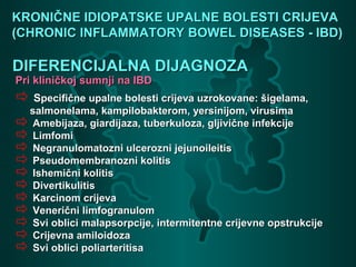 KRONIČNE IDIOPATSKE UPALNE BOLESTI CRIJEVAKRONIČNE IDIOPATSKE UPALNE BOLESTI CRIJEVA
(CHRONIC INFLAMMATORY BOWEL DISEASES - IBD)(CHRONIC INFLAMMATORY BOWEL DISEASES - IBD)
DIFERENCIJALNA DIJAGNOZADIFERENCIJALNA DIJAGNOZA
Pri kliničkoj sumnji na IBDPri kliničkoj sumnji na IBD
 SSpecifične upalne bolesti crijeva uzrokovane: šigelama,pecifične upalne bolesti crijeva uzrokovane: šigelama,
salmonelama, kampilobakterom, yersinijom, virusimasalmonelama, kampilobakterom, yersinijom, virusima
 Amebijaza, giardijaza, tuberkuloza, gljivične infekcijeAmebijaza, giardijaza, tuberkuloza, gljivične infekcije
 LimfomiLimfomi
 Negranulomatozni ulcerozni jejunoileitisNegranulomatozni ulcerozni jejunoileitis
 Pseudomembranozni kolitisPseudomembranozni kolitis
 Ishemični kolitisIshemični kolitis
 DivertikulitisDivertikulitis
 Karcinom crijevaKarcinom crijeva
 Venerični limfogranulomVenerični limfogranulom
 Svi oblici malapsorpcije, intermitentne crijevne opstrukcijeSvi oblici malapsorpcije, intermitentne crijevne opstrukcije
 Crijevna amiloidozaCrijevna amiloidoza
 Svi oblici poliarteritisaSvi oblici poliarteritisa
 