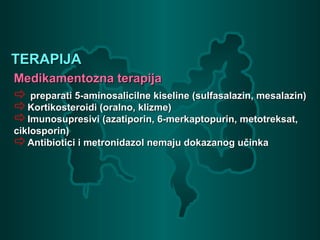 TERAPIJATERAPIJA
Medikamentozna terapijaMedikamentozna terapija
 preparati 5-aminosalicilne kiseline (sulfasalazin, mesalazin)preparati 5-aminosalicilne kiseline (sulfasalazin, mesalazin)
Kortikosteroidi (oralno, klizme)Kortikosteroidi (oralno, klizme)
Imunosupresivi (azatiporin, 6-merkaptopurin, metotreksat,Imunosupresivi (azatiporin, 6-merkaptopurin, metotreksat,
ciklosporin)ciklosporin)
Antibiotici i metronidazol nemaju dokazanog učinkaAntibiotici i metronidazol nemaju dokazanog učinka
 