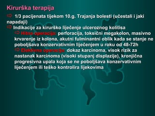 Kirurška terapijaKirurška terapija
 1/3 pacijenata tijekom 10.g. Trajanja bolesti (učestali i jaki1/3 pacijenata tijekom 10.g. Trajanja bolesti (učestali i jaki
napadaji)napadaji)
Indikacije za kirurško liječenje ulceroznog kolitisaIndikacije za kirurško liječenje ulceroznog kolitisa
Hitna operacija:Hitna operacija: perforacija, toksični megakolon, masivnoperforacija, toksični megakolon, masivno
krvarenje iz kolona, akutni fulminantni oblik kada se stanje nekrvarenje iz kolona, akutni fulminantni oblik kada se stanje ne
poboljšava konzervativnim liječenjem u roku od 48-72hpoboljšava konzervativnim liječenjem u roku od 48-72h
Elektivna operacija:Elektivna operacija: dokaz karcinoma, visok rizik zadokaz karcinoma, visok rizik za
nastanak karcinoma (visoki stupanj displazije), kronjičnanastanak karcinoma (visoki stupanj displazije), kronjična
progresivna upala koja se ne poboljšava konzervativnimprogresivna upala koja se ne poboljšava konzervativnim
liječenjem ili teško kontrolira lijekovimaliječenjem ili teško kontrolira lijekovima
 