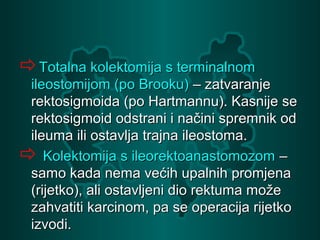 Totalna kolektomija s terminalnomTotalna kolektomija s terminalnom
ileostomijom (po Brooku)ileostomijom (po Brooku) – zatvaranje– zatvaranje
rektosigmoida (po Hartmannu). Kasnije serektosigmoida (po Hartmannu). Kasnije se
rektosigmoid odstrani i načini spremnik odrektosigmoid odstrani i načini spremnik od
ileuma ili ostavlja trajna ileostoma.ileuma ili ostavlja trajna ileostoma.
 Kolektomija s ileorektoanastomozomKolektomija s ileorektoanastomozom ––
samo kada nema većih upalnih promjenasamo kada nema većih upalnih promjena
(rijetko), ali ostavljeni dio rektuma može(rijetko), ali ostavljeni dio rektuma može
zahvatiti karcinom, pa se operacija rijetkozahvatiti karcinom, pa se operacija rijetko
izvodi.izvodi.
 