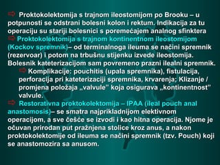  Proktokolektomija s trajnom ileostomijom po Brooku – uProktokolektomija s trajnom ileostomijom po Brooku – u
potpunosti se odstrani bolesni kolon i rektum. Indikacija za tupotpunosti se odstrani bolesni kolon i rektum. Indikacija za tu
operaciju su stariji bolesnici s poremećajem analnog sfinkteraoperaciju su stariji bolesnici s poremećajem analnog sfinktera
Proktokolektomija s trajnom kontinentnom ileostomijomProktokolektomija s trajnom kontinentnom ileostomijom
(Kockov spremnik)(Kockov spremnik)– od terminalnoga ileuma se načini spremnik– od terminalnoga ileuma se načini spremnik
(rezervoar) i potom na trbušnu stijenku izvede ileostomija.(rezervoar) i potom na trbušnu stijenku izvede ileostomija.
Bolesnik kateterizacijom sam povremeno prazni ilealni spremnik.Bolesnik kateterizacijom sam povremeno prazni ilealni spremnik.
Komplikacije: pouchitis (upala spremnika), fistulacija,Komplikacije: pouchitis (upala spremnika), fistulacija,
perforacija pri kateterizaciji spremnika, krvarenja; Klizanje /perforacija pri kateterizaciji spremnika, krvarenja; Klizanje /
promjena položaja „valvule” koja osigurava „kontinentnost”promjena položaja „valvule” koja osigurava „kontinentnost”
valvule.valvule.
 Restorativna proktokolektomija – IPAA (ileal pouch analRestorativna proktokolektomija – IPAA (ileal pouch anal
anastomosis)anastomosis)– se smatra najprikladnijom elektivnom– se smatra najprikladnijom elektivnom
operacijom, a sve češće se izvodi i kao hitna operacija. Njome jeoperacijom, a sve češće se izvodi i kao hitna operacija. Njome je
očuvan prirodan put pražnjena stolice kroz anus, a nakonočuvan prirodan put pražnjena stolice kroz anus, a nakon
proktokolektomije od ileuma se načini spremnik (tzv. Pouch) kojiproktokolektomije od ileuma se načini spremnik (tzv. Pouch) koji
se anastomozira sa anusom.se anastomozira sa anusom.
 
