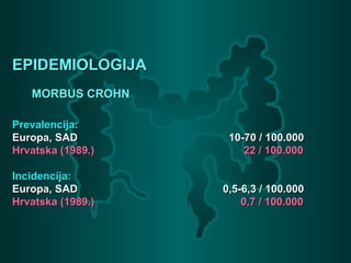 EPIDEMIOLOGIJAEPIDEMIOLOGIJA
MORBUS CROHNMORBUS CROHN
Prevalencija:Prevalencija:
Europa, SADEuropa, SAD 10-70 / 100.00010-70 / 100.000
Hrvatska (1989.)Hrvatska (1989.) 22 / 100.00022 / 100.000
Incidencija:Incidencija:
Europa, SADEuropa, SAD 0,5-6,3 / 100.0000,5-6,3 / 100.000
Hrvatska (1989.)Hrvatska (1989.) 0,7 / 100.0000,7 / 100.000
 