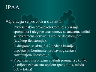 IPAA
•Operacija se provodi u dva akta
– Prvo se nakon proktokolektomije, stvaranja
spremnika i njegove anastomoze sa anusom, načini
se privremena derivacija stolice ileostomijom
(tzv.loop ileostomija).
– U drugome se aktu, 8-12 tjedana kasnije,
uspostavlja kontinuitet probavnog sustava
zatvaranjem ileostomije.
– Prognoza ovisi o težini upalnih promjena , koliko
je crijeva zahvaćeno upalom (pankolitis, mlađa
dob – lošija!)
 