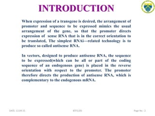 INTRODUCTION
DATE: 13.04.15 Page No : 2BTFS,DSI
When expression of a transgene is desired, the arrangement of
promoter and sequence to be expressed mimics the usual
arrangement of the gene, so that the promoter directs
expression of sense RNA that is in the correct orientation to
be translated, The simplest RNAi—related technology is to
produce so called antisense RNA.
In vectors, designed to produce antisense RNA, the sequence
to be expressed(which can be all or part of the coding
sequence of an endogenous gene) is placed in the reverse
orientation with respect to the promoter. The promoter
therefore directs the production of antisense RNA, which is
complementary to the endogenous mRNA.
 