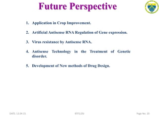 Future Perspective
DATE: 13.04.15 Page No: 20BTFS,DSI
1. Application in Crop Improvement.
2. Artificial Antisense RNA Regulation of Gene expression.
3. Virus resistance by Antisense RNA.
4. Antisense Technology in the Treatment of Genetic
disorder.
5. Development of New methods of Drug Design.
 