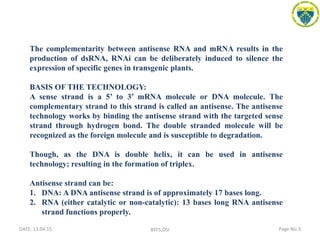 DATE: 13.04.15 Page No:3BTFS,DSI
The complementarity between antisense RNA and mRNA results in the
production of dsRNA, RNAi can be deliberately induced to silence the
expression of specific genes in transgenic plants.
BASIS OF THE TECHNOLOGY:
A sense strand is a 5’ to 3’ mRNA molecule or DNA molecule. The
complementary strand to this strand is called an antisense. The antisense
technology works by binding the antisense strand with the targeted sense
strand through hydrogen bond. The double stranded molecule will be
recognized as the foreign molecule and is susceptible to degradation.
Though, as the DNA is double helix, it can be used in antisense
technology; resulting in the formation of triplex.
Antisense strand can be:
1. DNA: A DNA antisense strand is of approximately 17 bases long.
2. RNA (either catalytic or non-catalytic): 13 bases long RNA antisense
strand functions properly.
 