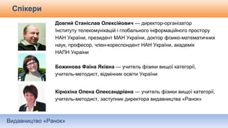 Видавництво «Ранок»
Спікери
Довгий Станіслав Олексійович — директор-організатор
Інституту телекомунікацій і глобального інформаційного простору
НАН України, президент МАН України, доктор фізико-математичних
наук, професор, член-кореспондент НАН України, академік
НАПН Украіни
Божинова Фаїна Яківна — учитель фізики вищої категорії,
учитель-методист, відмінник освіти України
Кірюхіна Олена Олександрівна — учитель фізики вищої категорії,
учитель-методист, заступник директора видавництва «Ранок»
 
