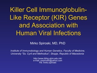 Killer Cell Immunoglobulin-
Like Receptor (KIR) Genes
    and Association with
  Human Viral Infections
                 Mirko Spiroski, MD, PhD

Institute of Immunobiology and Human Genetics, Faculty of Medicine,
University "Ss. Cyril and Methodius", Skopje, Republic of Macedonia
                    http://www.iibhg.ukim.edu.mk/
                    e-mail: mspiroski@yahoo.com
                           FB: mirko.spiroski
 