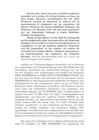 Κατόπιν ὄλων αὐτῶν κατά τάς ἐν Ἑλλάδι συνεδριάσεις 
προέκυψεν  καί  ἡ  ἄποψις,  ὅτι  «ἡ  Ἱερά  Σύνοδος,  ὡς  θεῖος  καί 
ἱερός  θεσμός  (ὄργανον),  κατευθυνομένη  ὑπό  τοῦ  Ἁγίου 
Πνεύματος,  δύναται  νά  θεραπεύση  τό  ἀσθενές  καί  νά 
προσεπικυρώση  δι’  ἀποφάσεώς  της  τήν  χειροτονίαν  τοῦ 
πρώτου  Ἐπισκόπου  τῆς  Γνησίας  Ὀρθοδόξου  Ἐκκλησίας  τῆς 
Ρουμανίας,  τοῦ  Βίκτωρος  Λέου,  ἀπό  τήν  ὁποία  (χειροτονία) 
ἔχει  τήν  Ἀποστολικήν  Διαδοχήν,  ἡ  Γνησία  Ὀρθόδοξος 
Ἐκκλησία τῆς Ρουμανίας». 
Ἐπίσης συνεφωνήθη ὅτι τό ὅλον θέμα θά ὁλοκληρωθῆ 
καί θά ἐπισφραγισθῆ, ἀφοῦ ἡ ἀντιπροσωπεία τῆς Ρουμανικῆς 
Ἐκκλησίας ὑπό τόν Σεβ/τον κ. Γερόντιον, μεταφέρη ἅπαντα τά 
συζητηθέντα  ὡς  καί  τήν  παροῦσαν  ὁμόφωνον  Ἀπόφανσιν, 
κασί  θά  ἐνημερωθοῦν  τό  ἐκεῖ  ποίμνιον,  καί  κατόπιν  θά 
συνταχθῆ καί ἡ ἐπίσημος Πράξις – Ἀπόφασις ἀναγνωρίσεως 
καί  προσεπικυρώσεως  τῆς  χειροτονίας  τοῦ  Ἐπισκόπου 
Βίκτωρος.  Αὕτη  θά  πραγματοποιηθῆ  κατά  τήν  τέλεσιν  τοῦ 
πρώτου ἐπισήμου συλλειτούργου». 
 
  Δηλαδή  ἐνῷ  ὁ  Ἐπίσκοπος  Κήρυκος  ἀπεκάλυψεν  ὅτι  οἱ  Ἐπίσκοποι 
που  ἐχειροτόνησαν  τὸν  Ἐπίσκοπον  Βίκτωρα  Λέου  ΔΕΝ  ΕΙΧΑΝ  οὔτε  τὴν 
Γκουτζιδικὴν  «ὁμολογίαν»  οὔτε  «ἀποστολικὴν  διαδοχὴν»  καὶ  παρ’  ὅλο 
που  δὲν  ὑπάρχουν  οὔτε  χειροτονιτήρια,  τοὺς  ἐδέχθη  τοὺς  Ρουμάνους 
ΧΩΡΙΣ ΧΕΙΡΟΘΕΣΙΑΝ και ΧΩΡΙΣ ΟΥΤΕ ΣΥΓΧΩΡΕΤΙΚΗΝ ΕΥΧΗΝ!!! Ἐνῷ 
διὰ  τοὺς  ἱερεὶς  τῶν  Ρώσων  τῆς  Διασπορᾶς  καὶ  τῶν  Ἀκακιακῶν  ἀπαιτεὶ 
ΧΕΙΡΟΘΕΣΙΑΝ ὡς εἴδος ἀναχειροτονίας!!! Δηλαδή διὰ τὸν Κήρυκον «ὅλα 
ἀπαγορεύονται  καὶ  ὅλα  ἐπιτρέπονται»,  φτὰνει  νὰ  ἔχει  τὸ  κέφι!!!  Ἐὰν 
δύναται με ἀπλὸν συλλείτουργον νὰ ἑνωθῇ με τοὺς Ρουμάνους που δὲν 
ἐχουν  (κατὰ  τὴν  Γκουτζιδικὴν  «ὁμολογίαν»)  οὔτε  ὁμολογίαν,  οὔτε 
ἀποστολικὴν  διαδοχὴν,  τότε  ΤΙ  ΔΙΚΑΙΩΜΑ  εἴχαν  νὰ  δημιουργήσουν  τὸ 
σχῖσμα  τους  κατὰ  τὸ  2005  λόγῳ  τοῦ  δῆθεν  «παλαιοημερολογιτικοῦ 
οἰκουμενισμοῦ»  καὶ  διατὶ  δὲν  πράττουν  τέτοιαν  ΕΝΩΣΙΝ  με  τὴν 
Ἀκακιακὴν  Σύνοδον  τοῦ  Ἀρχιεπισκόπου  Χρυσοστόμου  Κιούση  (εἰς  τὴν 
ὁποῖαν  ἀνήκουν  80%  τοῦ  πιστοῦ  λαοῦ  τῶν  Γ.Ο.Χ.  Ἑλλάδος);  Διατὶ 
ἀπαιτοῦν  «χειροθεσίαν»  εἰς  τοὺς  Ἀκακιακοὺς  καὶ  Ρώσους,  ἐνῷ  τὸσον 
χαλαρὰ  καὶ  ἐλαφρὰ  ἐδέχθηκαν  τοὺς  Ρουμάνους;  Βεβαίως  διότι 
ἐχρειάσθηκαν τοὺς Ρουμάνους διὰ να δημιουργήσουν τὴν «Σύνοδό» τους 
καὶ νὰ μετατρέψουν τὸ μικρό τους σχῖσμα εἰς «Πανορθόδοξον Σύνοδον». 
Βεβαίως, ἔτσι ἐργάζονται οἱ ἀπατεῶνες καὶ δημιουργοὶ τῶν σχισμάτων!!! 
 
  Καὶ ἀκόμη δὲν ἐσταμάτησε ἐκεῖ ὁ κ. Κήρυκος Κοντογιάννης. Ἀλλὰ 
κατὰ  τὸν  Νοέμβριο  τοῦ  2009  ΑΓΙΟΠΟΙΗΣΕ  ἕνα  Ἱερομόναχο  τοῦ 
 