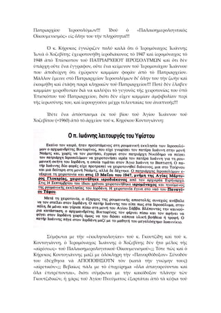 Πατριαρχίου  Ἱεροσολύμων!!!  Ἰδοῦ  ὁ  «Παλαιοημερολογιτικὸς 
Οἰκουμενισμὸς» εἰς ὅλην του τὴν πληρότητα!!! 
 
  Ὁ  κ.  Κήρυκος  ἐγνώριζεν  πολύ  καλὰ  ὅτι  ὁ  Ἱερομόναχος  Ἰωάννης 
Ἰωνᾶ ὁ Χοζεβίτης ἐχειροτονήθη ἱεροδιάκονος τὸ 1947 καὶ ἱερομόναχος τὸ 
1948  ἀπὸ  Ἐπίσκοπον  τοῦ  ΠΑΤΡΙΑΡΧΕΙΟΥ  ΙΕΡΟΣΟΛΥΜΩΝ  καὶ  ὄτι  δὲν 
ὑπάρχη οὔτε ἕνα ἔγγραφον, οὔτε ἕνα κείμενον τοῦ Ἱερομονάχου Ἰωάννου 
που  ἀποδείχνη  ὄτι  ἐχώρισεν  καμμίαν  φορὰν  ἀπὸ  τὸ  Πατριαρχεῖον. 
Μᾶλλον ἔμεινε στὸ Πατριαρχεῖον Ἱεροσολύμων δι’ ὅλην του τὴν ζωὴν καὶ 
ἐκοιμήθη καὶ ἐτάφη παρὰ κληρικῶν τοῦ Πατριαρχείου!!! Ποτὲ δὲν ἔλαβεν 
καμμίαν χειροθεσίαν διὰ να καλύψει τὸ γεγονὸς τῆς χειροτονίας του ὑπὸ 
Ἐπισκόπου  τοῦ  Πατριαρχείου,  διότι  δὲν  εἴχεν  καμμίαν  ἀμφιβολίαν  περὶ 
τῆς ἱερωσύνης του, καὶ ἱερουργούσε μέχρι τελευταίας του ἀναπνοῆς!!! 
 
  Ἰδέτε  ἕνα  ἀπόσπασμα  ἐκ  τοῦ  βίου  τοῦ  Ἁγίου  Ἰωάννου  τοῦ 
Χοζεβίτου (+1960) ἀπὸ τὸ ἀρχεῖον τοῦ κ. Κηρύκου Κοντογιάννη: 
 
  Σύμφωνα  με  τὴν  «ἐκκλησιολογίαν»  τοὺ  κ.  Γκουτζίδη  καὶ  τοὺ  κ. 
Κοντογιάννη,  ὁ  Ἱερομόναχος  Ἰωάννης  ὁ  Χοζεβίτης  δὲν  ἤτο  μέλος  τῆς 
«αἱρέσεως» τοῦ Παλαιοημερολογιτικοῦ Οἰκουμενισμοῦ»;;; Τότε πῶς καὶ ὁ 
Κήρυκος Κοντογιάννης μαζί με ὁλόκληρη τὴν «Πανορθόδοξον» Σύνοδόν 
του  ἐδέχθησα  νὰ  ΑΓΙΟΠΟΙΗΣΟΥΝ  τὸν  (κατὰ  τὴν  γνώμην  τους) 
«αἱρετικὸν»;;;  Βεβαίως  πάλι  με  τὸ  ἐπιχείρημα  «ὅλα  ἀπαγορεύονται  καὶ 
ὅλα  ἐπιτρέπονται»,  διότι  σύμφωνα  με  τὴν  κακόδοξον  πλάνην  τῶν 
Γκουτζιδικῶν, ἡ χάρις τοῦ Ἁγίου Πνεύματος ἐξαρτάται ἀπὸ τὰ κέφια τοῦ 
 