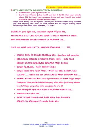 J.N.F & Rekan – Program Keluarga Indonesia Sejahtera
[10]
Facebook: https://www.facebook.com/groups/874670162616692/
PIN BB : 2A19A769
7. KETAHANAN SISTEM MONOLEG CYCLE Re-REGISTRASI
 Re-REGISTRASI (sudah dijelaskan diatas yaa....)
 Security Lock Outomatic (setiap insentif agen akan di KUNCI sistem secara otomatis
sebesar 50% dari insentif yang seharusnya diterima oleh agen, Insentif akan kembali
dicairkan ke agen setelah melakukan Re-REGISTRASI).
Dengan Sistem Monoleg Cycle Re-registrasi & Security Lock Automatic diartikan setiap AGEN KIS
yang telah bergabung akan selalu ada dalam Program KIS dan menjadi seimbang dengan
bertambahnya AGEN-AGEN BARU. (BERSAMA KITA KUAT).
DEMIKIAN para agen KIS, penjelasan singkat Program KIS,
KERJASAMA & GOTONG ROYONG SEPERTI DALAM KELUARGA adalah
awal untuk mencapai SUKSES financial DI PROGRAM KIS....
JADI apa YANG HARUS KITA LAKUKAN SEKARANG ........???
 SEGERA JOIN DI BISNIS PROGRAM KIS...jgn Cuma jadi penonton.
 BICARAKAN DENGAN 5 PROSPEK CALON AGEN – DAN AJAK
MEREKA UNTUK BERGABUNG BERSAMA ANDA DI KIS
 Dengan Rp.25.000,- RAIH IMPIAN ANDA
 Sampai kapan 25rb rupiah ANDA TAHAN ??? BELI BAKSO JUGA
KURANG.... Jadikan dia alat untuk SUKSES ANDA BERSAMA KIS....
 SAMPAI KAPAN Anda Mau Jadi Karyawan/Buruh/Ibu rumah tangga dengan
Pendapatan tidak produktif/Mahasiswa yang selalu minta jatah uang bulanan
ke ortu/Pelajar yang selalu minta uang jajan ke ortu dll
 Mari Melangkah BERSAMA BISNIS PROGRAM BISNIS KIS...
 Samakan Visi & Misi kita........
 RAIH INCOME YANG LAYAK BAGI ANDA DAN BAHAGIA
BERSEKUTU BERSAMA KELUARGA BARU KIS
 