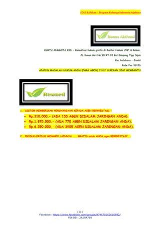 J.N.F & Rekan – Program Keluarga Indonesia Sejahtera
[11]
Facebook: https://www.facebook.com/groups/874670162616692/
PIN BB : 2A19A769
KARTU ANGGOTA KIS - Konsultasi hukum gratis di Kantor Hukum JNF & Rekan.
JL.Sunan Giri No.90 RT.10 Kel.Simpang Tiga Sipin
Kec.kotabaru – Jambi
Kode Pos 36126
APAPUN MASALAH HUKUM ANDA (PARA AGEN) J.N.F & REKAN SIAP MEMBANTU
1. SISTEM MEMBERIKAN PENGHARGAAN KEPADA AGEN BERPRESTASI :
 Rp.310.000,- (ADA 155 AGEN DIDALAM JARINGAN ANDA).
 Rp.1.875.000,- (ADA 775 AGEN DIDALAM JARINGAN ANDA).
 Rp.6.250.000,- (ADA 3905 AGEN DIDALAM JARINGAN ANDA).
2. PRODUK-PRODUK MENARIK LAINNYA .... GRATIS untuk ANDA agen BERPRESTASI...
 