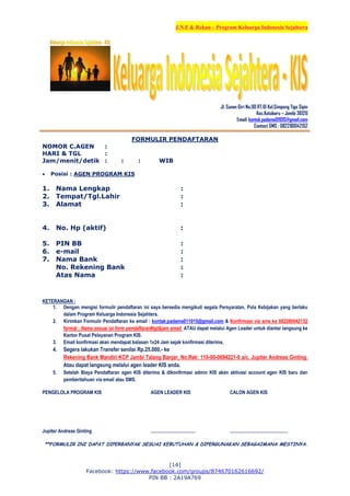 J.N.F & Rekan – Program Keluarga Indonesia Sejahtera
[14]
Facebook: https://www.facebook.com/groups/874670162616692/
PIN BB : 2A19A769
Jl. Sunan Giri No.90 RT.10 Kel.Simpang Tiga Sipin
Kec.Kotabaru – Jambi 36126
Email: kontak.padama011015@gmail.com
Contact SMS : 082280042152
FORMULIR PENDAFTARAN
NOMOR C.AGEN :
HARI & TGL :
Jam/menit/detik : : : WIB
 Posisi : AGEN PROGRAM KIS
1. Nama Lengkap :
2. Tempat/Tgl.Lahir :
3. Alamat :
4. No. Hp (aktif) :
5. PIN BB :
6. e-mail :
7. Nama Bank :
No. Rekening Bank :
Atas Nama :
KETERANGAN :
1. Dengan mengisi formulir pendaftaran ini saya bersedia mengikuti segala Persyaratan, Pola Kebijakan yang berlaku
dalam Program Keluarga Indonesia Sejahtera.
2. Kirimkan Formulir Pendaftaran ke email : kontak.padama011015@gmail.com & Konfirmasi via sms ke 082280042152
format : Nama sesuai isi form pendaftaran#tgl&jam email ATAU dapat melalui Agen Leader untuk diantar langsung ke
Kantor Pusat Pelayanan Program KIS.
3. Email konfirmasi akan mendapat balasan 1x24 Jam sejak konfirmasi diterima.
4. Segera lakukan Transfer senilai Rp.25.000,- ke
Rekening Bank Mandiri KCP Jambi Talang Banjar, No.Rek: 110-00-0694221-0 a/c. Jupiter Andreas Ginting.
Atau dapat langsung melalui agen leader KIS anda.
5. Setelah Biaya Pendaftaran agen KIS diterima & dikonfirmasi admin KIS akan aktivasi account agen KIS baru dan
pemberitahuan via email atau SMS.
PENGELOLA PROGRAM KIS AGEN LEADER KIS CALON AGEN KIS
Jupiter Andreas Ginting ..................................... ................................................
**FORMULIR INI DAPAT DIPERBANYAK SESUAI KEBUTUHAN & DIPERGUNAKAN SEBAGAIMANA MESTINYA.
 