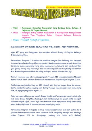 J.N.F & Rekan – Program Keluarga Indonesia Sejahtera
[2]
Facebook: https://www.facebook.com/groups/874670162616692/
PIN BB : 2A19A769
 VISI : Membangun Komunitas Masyarakat Yang Berdaya Guna, Bahagia &
Sejahtera Di Tingkat Nasional.
 MISI : Merangkul Setiap Elemen Masyarakat & Meningkatkan Kesejahteraan
Anggota Yang Tergabung Dalam Program Keluarga Indonesia
Sejahtera .
 Slogan : Tercepat, Terkuat & Terpercaya.
SALAM HANGAT DAN SUKSES SELALU UNTUK ANDA CALON - AGEN PROGRAM KIS,
Agen KIS yang saya banggakan, saya ucapkan selamat datang di Program Keluarga
Indonesia Sejahtera.
Perkenalkan....Program KIS adalah ide pemikiran dengan latar belakang dari berbagai
informasi yang berkembang dalam masyarakat. Bagaimana membangun sebuah komunitas
bersekutu dalam masyarakat yang saling membantu, bertoleransi dan membangkitkan
jiwa gotong royong yang realitanya saat ini semakin pudar dari menghilang dari sekitar
kita. Rasa saling membutuhkan dan saling percaya – hampir tidak terlihat lagi.
Melihat fenomena yang ada itu, saya pengelola Program KIS bekerjasama dalam Naungan
Kantor Hukum J.N.F & Rekan –bersepakat melaksanakan pengembangan Program KIS ini.
Pelaksanaan menjalankan Program KIS tidaklah sulit bagi para agen, Cuma kerjasama-
bantu membantu (gotong royong) dan Saling Percaya yang menjadi nilai utama yang
WAJIB dipegang teguh oleh Agen KIS.
Pekerjaan agen adalah sangat mudah dengan “modal awal” yang sangat murah untuk satu
misi besar dimana Yang Maha Kuasa pun akan mendukungnya dan jangan sanksi ini dapat
diproses dengan cepat, “kunci”-nya cuma Kemauan untuk menjalankan tahap demi tahap
seperti akan dijelaskan di halaman-halaman manual program ini.
Perkenalkan Program ini kepada 5 (lima) teman/kerabat/relasi anda dan ajaklah ke-5
(kelima) teman/kerabat/relasi anda tersebut untuk bergabung sebagai satu keluarga
dalam Program KIS ini. Selanjutnya, bimbing dan bantu ke-5 (kelima)
 