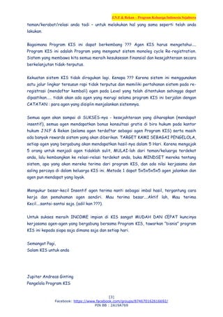 J.N.F & Rekan – Program Keluarga Indonesia Sejahtera
[3]
Facebook: https://www.facebook.com/groups/874670162616692/
PIN BB : 2A19A769
teman/kerabat/relasi anda tadi – untuk melakukan hal yang sama seperti telah anda
lakukan.
Bagaimana Program KIS ini dapat berkembang ??? Agen KIS harus mengetahui....
Program KIS ini adalah Program yang menganut sistem monoleg cycle Re-registration.
Sistem yang membawa kita semua meraih kesuksesan finansial dan kesejahteraan secara
berkelanjutan tidak-terputus.
Kekuatan sistem KIS tidak diragukan lagi. Kenapa ??? Karena sistem ini menggunakan
satu jalur lingkar tersusun rapi tidak terputus dan memiliki pertahanan sistem pada re-
registrasi (mendaftar kembali) agen pada Level yang telah ditentukan sehingga dapat
dipastikan..... tidak akan ada agen yang merugi selama program KIS ini berjalan dengan
CATATAN : para agen yang disiplin menjalankan sistemnya.
Semua agen akan sampai di SUKSES-nya - kesejahteraan yang diharapkan (mendapat
insentif), semua agen mendapatkan bonus konsultasi gratis di biro hukum pada kantor
hukum J.N.F & Rekan (selama agen terdaftar sebagai agen Program KIS) serta masih
ada banyak rewards sistem yang akan diberikan. TARGET KAMI SEBAGAI PENGELOLA,
setiap agen yang bergabung akan mendapatkan hasil-nya dalam 5 Hari. Karena mengajak
5 orang untuk menjadi agen tidaklah sulit, MULAI-lah dari teman/keluarga terdekat
anda, lalu kembangkan ke relasi-relasi terdekat anda, buka MINDSET mereka tentang
sistem, apa yang akan mereka terima dari program KIS, dan ada nilai kerjasama dan
saling percaya di dalam keluarga KIS ini. Metode 1 dapat 5x5x5x5x5 agen jalankan dan
agen pun mendapat yang layak.
Mengukur besar-kecil Insentif agen terima nanti sebagai imbal hasil, tergantung cara
kerja dan pemahaman agen sendiri. Mau terima besar....Aktif lah, Mau terima
Kecil....santai-santai saja. (adil kan ???).
Untuk sukses meraih INCOME impian di KIS sangat MUDAH DAN CEPAT kuncinya
kerjasama agen-agen yang bergabung bersama Program KIS, tawarkan “bisnis” program
KIS ini kepada siapa saja dimana saja dan setiap hari.
Semangat Pagi,
Salam KIS untuk anda
Jupiter Andreas Ginting
Pengelola Program KIS
 
