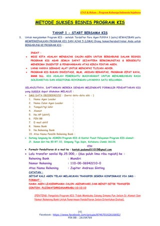 J.N.F & Rekan – Program Keluarga Indonesia Sejahtera
[4]
Facebook: https://www.facebook.com/groups/874670162616692/
PIN BB : 2A19A769
METODE SUKSES BISNIS PROGRAM KIS
TAHAP 1 - START BERSAMA KIS
1. Untuk menjalankan Program KIS - setelah Terdaftar Para Agen PUNYA 1 (satu) KEWAJIBAN yaitu
MEMPERKENALKAN PROGRAM KIS DAN AJAK 5 (LIMA) Orang teman/kerabat/relasi Anda untuk
BERGABUNG KE PROGRAM KIS –
INGAT :
 MISI KITA ADALAH MENGAJAK CALON-AGEN UNTUK BERGABUNG DALAM BISNIS
PROGRAM KIS AGAR SEMUA DAPAT SEJAHTERA BERKOMUNITAS & BERSEKUTU
MENERIMA INSENTIF & PENGHARGAAN ATAS KERJA PINTAR AGEN.
 UANG HANYA SEBAGAI ALAT UNTUK MENCAPAI TUJUAN AKHIR.
 PROGRAM KIS BUKAN INVESTASI, MLM, ARISAN BERANTAI, PROGRAM CEPAT KAYA,
MMM DLL. KIS ADALAH PEMERSATU MASYARAKAT UNTUK MENUMBUHKAN RASA
SOLIDARITAS DAN KEGOTONG-ROYONGAN LAYAKNYA SATU KELUARGA.
SELANJUTNYA, DAFTARKAN MEREKA DENGAN MELENGKAPI FORMULIR PENDAFTARAN KIS
yang HANYA dapat dilakukan MELALUI :
 SMS DATA 082280042152 : (berisi data-data sbb : )
1. Nama Agen Leader :
2. Nama Calon Agen Leader :
3. Tempat/tgl.lahir :
4. Alamat :
5. No.HP (aktif) :
6. PIN BB :
7. E-mail aktif :
8. Nama Bank :
9. No.Rekening Bank :
10. Atas Nama Pemilik Rekening Bank :
 Datang langsung ke ADMIN Program KIS di Kantor Pusat Pelayanan Program KIS alamat:
Jl. Sunan Giri No.90 RT.10, Simpang Tiga Sipin, Kotabaru-Jambi 36126
atau
 Formulir Pendaftaran di e-mail ke : kontak.padama011015@gmail.com
 Lalu transfer senilai Rp.25.000,- (dua puluh lima ribu rupiah) ke :
Rekening Bank : Mandiri
Nomor Rekening : 110-00-06942210-0
Atas Nama Rekening : Jupiter Andreas Ginting
CATATAN :
SETIAP KALI AGEN TELAH MELAKUKAN TRANSFER SEGERA KONFIRMASI VIA SMS :
FORMAT :
NAMA AGEN LEADER#NAMA CALON AGEN#HARI;JAM:MENIT:DETIK TRANSFER
CONTOH: PUJIWATI#RIANA#RABU:10:10:10
(PENTING: Pengelola Program KIS Tidak Membuka Cabang Dimana Pun Selain Di Alamat Dan
Nomor Rekening Bank Untuk Penerimaan Pendaftaran Selain Ditentukan Diatas).
 