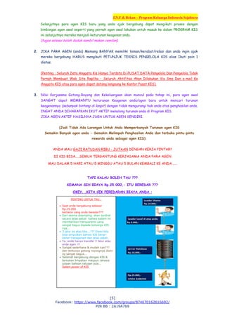 J.N.F & Rekan – Program Keluarga Indonesia Sejahtera
[5]
Facebook: https://www.facebook.com/groups/874670162616692/
PIN BB : 2A19A769
Selanjutnya para agen KIS baru yang anda ajak bergabung dapat mengikuti proses dengan
bimbingan agen awal seperti yang pernah agen awal lakukan untuk masuk ke dalam PROGRAM KIS
ini selanjutnya mereka menjadi keturunan keagenan anda.
(tugas selesai boleh duduk sambil makan cemilan).
2. JIKA PARA AGEN (anda) Memang BANYAK memiliki teman/kerabat/relasi dan anda ingin ajak
mereka bergabung HARUS mengikuti PETUNJUK TEKNIS PENGELOLA KIS alias Ikuti poin 1
diatas.
(Penting : Seluruh Data Anggota Kis Hanya Terdata Di PUSAT DATA Pengelola Dan Pengelola Tidak
Pernah Membuat Web Site Replika – Seluruh Aktifitas Akan Dilakukan Via Sms Dan e-mail Ke
Anggota KIS atau para agen dapat datang langsung ke Kantor Pusat KIS).
3. Nilai Kerjasama Gotong-Royong dan Kekeluargaan akan muncul pada tahap ini, para agen awal
SANGAT dapat MEMBANTU keturunan Keagenan anda/agen baru untuk mencari turunan
keagenannya (sebanyak bintang di langit) dengan tidak mengurangi hak anda atas penghasilan anda.
INGAT ANDA DIHARAPKAN IKUT AKTIF menolong turunan anda di Program KIS.
JIKA AGEN AKTIF HASILNYA JUGA UNTUK AGEN SENDIRI.
(Jadi Tidak Ada Larangan Untuk Anda Memperbanyak Turunan agen KIS
Semakin Banyak agen anda - Semakin Melimpah Penghasilan Anda dan terbuka pintu-pintu
rewards anda sebagai agen KIS).
ANDA MAU GAJI RATUSAN RIBU - JUTAAN DENGAN KERJA PINTAR?
DI KIS BISA.....SEMUA TERGANTUNG KERJASAMA ANDA PARA AGEN
MAU DALAM 5 HARI ATAU 5 MINGGU ATAU 5 BULAN KEMBALI KE ANDA......
TAPI KALAU BOLEH TAU ???
KEMANA SIH BIAYA Rp.25.000,- ITU BEREDAR ???
OKEY...KITA CEK PEREDARAN BIAYA ANDA :
PENTING UNTUK TAU :
 Saat anda bergabung sebesar
Rp.25.000
kemana uang anda beredar???
 Dari skema disamping akan terlihat
secara jelas sekali bahwa sistem ini
memberikan transparansi yang
sangat bagus kepada keluarga KIS-
nya...
 3 jalur ke atas kita...??? Disini kita
bisa simpulkan bahwa KIS benar-
benar transparant dan jelas sekali
 Ya, anda hanya transfer 3 Jalur atas
anda agen !!!
 Sangat sederhana & mudah kan???
dan tentunya gotong royongnya disini
yg sangat bagus...
 Selamat bergabung dengan KIS &
temukan limpahan maupun rahasia
jutaan bahkan ratusan juta...
Salam power of KIS
 