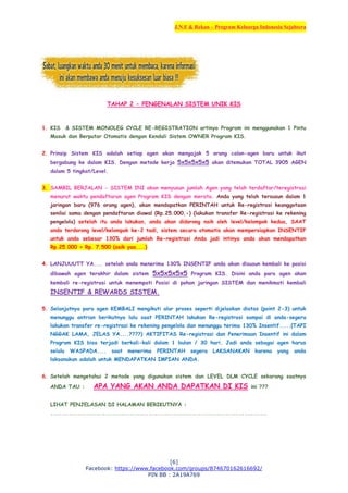 J.N.F & Rekan – Program Keluarga Indonesia Sejahtera
[6]
Facebook: https://www.facebook.com/groups/874670162616692/
PIN BB : 2A19A769
TAHAP 2 - PENGENALAN SISTEM UNIK KIS
1. KIS & SISTEM MONOLEG CYCLE RE-REGISTRATION artinya Program ini menggunakan 1 Pintu
Masuk dan Berputar Otomatis dengan Kendali Sistem OWNER Program KIS.
2. Prinsip Sistem KIS adalah setiap agen akan mengajak 5 orang calon-agen baru untuk ikut
bergabung ke dalam KIS. Dengan metode kerja 5x5x5x5x5 akan ditemukan TOTAL 3905 AGEN
dalam 5 tingkat/Level.
3. SAMBIL BERJALAN - SISTEM INI akan menyusun jumlah Agen yang telah terdaftar/teregistrasi
menurut waktu pendaftaran agen Program KIS dengan merata. Anda yang telah tersusun dalam 1
jaringan baru (976 orang agen), akan mendapatkan PERINTAH untuk Re-registrasi keanggotaan
senilai sama dengan pendaftaran diawal (Rp.25.000,-) (lakukan transfer Re-registrasi ke rekening
pengelola) setelah itu anda lakukan, anda akan didorong naik oleh level/kelompok kedua, SAAT
anda terdorong level/kelompok ke-2 tadi, sistem secara otomatis akan mempersiapkan INSENTIF
untuk anda sebesar 130% dari jumlah Re-registrasi Anda jadi intinya anda akan mendapatkan
Rp.25.000 + Rp. 7.500 (asik yaa....)
4. LANJUUUTT YA.... setelah anda menerima 130% INSENTIF anda akan disusun kembali ke posisi
dibawah agen terakhir dalam sistem 5x5x5x5x5 Program KIS. Disini anda para agen akan
kembali re-registrasi untuk menempati Posisi di pohon jaringan SISTEM dan menikmati kembali
INSENTIF & REWARDS SISTEM.
5. Selanjutnya para agen KEMBALI mengikuti alur proses seperti dijelaskan diatas (point 2-3) untuk
menunggu antrian berikutnya lalu saat PERINTAH lakukan Re-registrasi sampai di anda-segera
lakukan transfer re-registrasi ke rekening pengelola dan menunggu terima 130% Insentif.....(TAPI
NGGAK LAMA, JELAS YA....????) AKTIFITAS Re-registrasi dan Penerimaan Insentif ini dalam
Program KIS bisa terjadi berkali-kali dalam 1 bulan / 30 hari. Jadi anda sebagai agen harus
selalu WASPADA.... saat menerima PERINTAH segera LAKSANAKAN karena yang anda
laksanakan adalah untuk MENDAPATKAN IMPIAN ANDA.
6. Setelah mengetahui 2 metode yang digunakan sistem dan LEVEL DLM CYCLE sekarang saatnya
ANDA TAU : APA YANG AKAN ANDA DAPATKAN DI KIS ini ???
LIHAT PENJELASAN DI HALAMAN BERIKUTNYA :
...............................................................................................
 