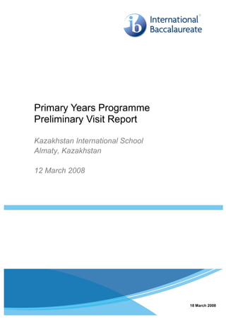 Primary Years Programme
Preliminary Visit Report

Kazakhstan International School
Almaty, Kazakhstan

12 March 2008




Page 1                    © International Baccalaureate Organization 2008
                                                                        18   March 2008
 