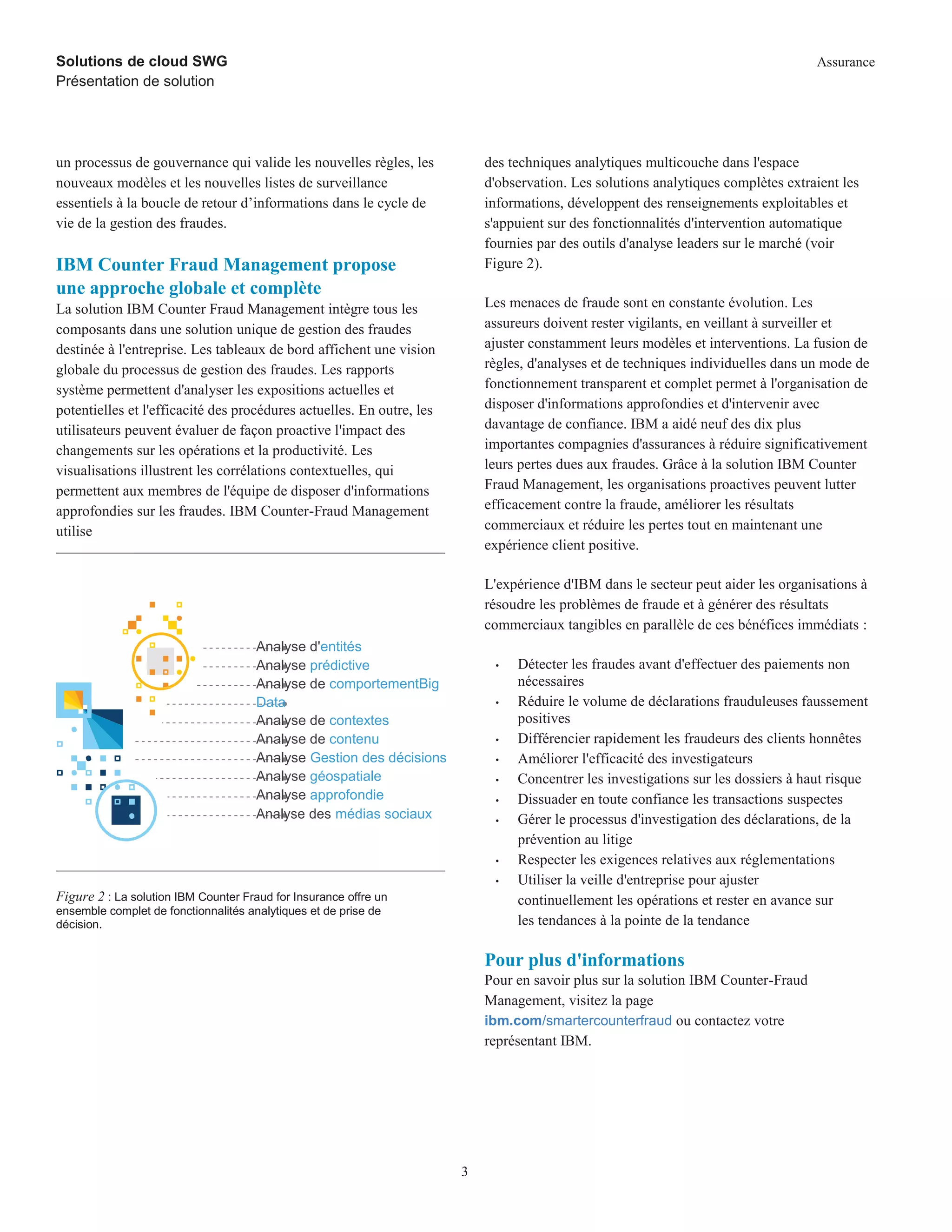 Solutions de cloud SWG
Présentation de solution
Assurance
s
3
un processus de gouvernance qui valide les nouvelles règles, les
nouveaux modèles et les nouvelles listes de surveillance
essentiels à la boucle de retour d’informations dans le cycle de
vie de la gestion des fraudes.
IBM Counter Fraud Management propose
une approche globale et complète
La solution IBM Counter Fraud Management intègre tous les
composants dans une solution unique de gestion des fraudes
destinée à l'entreprise. Les tableaux de bord affichent une vision
globale du processus de gestion des fraudes. Les rapports
système permettent d'analyser les expositions actuelles et
potentielles et l'efficacité des procédures actuelles. En outre, les
utilisateurs peuvent évaluer de façon proactive l'impact des
changements sur les opérations et la productivité. Les
visualisations illustrent les corrélations contextuelles, qui
permettent aux membres de l'équipe de disposer d'informations
approfondies sur les fraudes. IBM Counter-Fraud Management
utilise
Analyse d'entités
Analyse prédictive
Analyse de comportementBig
Data
Analyse de contextes
Analyse de contenu
Analyse Gestion des décisions
Analyse géospatiale
Analyse approfondie
Analyse des médias sociaux
Figure 2 : La solution IBM Counter Fraud for Insurance offre un
ensemble complet de fonctionnalités analytiques et de prise de
décision.
des techniques analytiques multicouche dans l'espace
d'observation. Les solutions analytiques complètes extraient les
informations, développent des renseignements exploitables et
s'appuient sur des fonctionnalités d'intervention automatique
fournies par des outils d'analyse leaders sur le marché (voir
Figure 2).
Les menaces de fraude sont en constante évolution. Les
assureurs doivent rester vigilants, en veillant à surveiller et
ajuster constamment leurs modèles et interventions. La fusion de
règles, d'analyses et de techniques individuelles dans un mode de
fonctionnement transparent et complet permet à l'organisation de
disposer d'informations approfondies et d'intervenir avec
davantage de confiance. IBM a aidé neuf des dix plus
importantes compagnies d'assurances à réduire significativement
leurs pertes dues aux fraudes. Grâce à la solution IBM Counter
Fraud Management, les organisations proactives peuvent lutter
efficacement contre la fraude, améliorer les résultats
commerciaux et réduire les pertes tout en maintenant une
expérience client positive.
L'expérience d'IBM dans le secteur peut aider les organisations à
résoudre les problèmes de fraude et à générer des résultats
commerciaux tangibles en parallèle de ces bénéfices immédiats :
• Détecter les fraudes avant d'effectuer des paiements non
nécessaires
• Réduire le volume de déclarations frauduleuses faussement
positives
• Différencier rapidement les fraudeurs des clients honnêtes
• Améliorer l'efficacité des investigateurs
• Concentrer les investigations sur les dossiers à haut risque
• Dissuader en toute confiance les transactions suspectes
• Gérer le processus d'investigation des déclarations, de la
prévention au litige
• Respecter les exigences relatives aux réglementations
• Utiliser la veille d'entreprise pour ajuster
continuellement les opérations et rester en avance sur
les tendances à la pointe de la tendance
Pour plus d'informations
Pour en savoir plus sur la solution IBM Counter-Fraud
Management, visitez la page
ibm.com/smartercounterfraud ou contactez votre
représentant IBM.
 