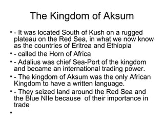 The Kingdom of Aksum
• - It was located South of Kush on a rugged
plateau on the Red Sea, in what we now know
as the countries of Eritrea and Ethiopia
• - called the Horn of Africa
• - Adalius was chief Sea-Port of the kingdom
and became an international trading power.
• - The kingdom of Aksum was the only African
Kingdom to have a written language.
• - They seized land around the Red Sea and
the Blue NIle because of their importance in
trade
•
 