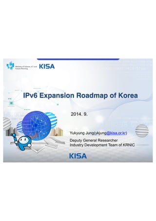 IPv6 Expansion Roadmap of Korea 
2014. 9. 
Yukyung Jung(ykjung@kisa.or.kr) 
Deputy General Researcher 
Industry Development Team of KRNIC 
 