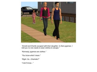“Arnold and Charlie escaped with their daughter. In their pyjamas. I
told you no one needs to wear clothes to escape.”

“Kennedy, pyjamas are clothes.”

“You know what I mean.”

“Right. So...Charlotte?”

“I don't know...”
 