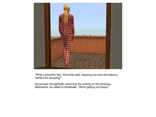 “What a beautiful day,” Kennedy said, stepping out onto the balcony,
“perfect for escaping.”

He paused, thoughtfully, observing the activity on the driveway.
Afterwards, he called to Annabelle, “We're getting out today!”
 