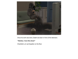 Once his work was done, Death sat down in front of the television.

“Hahaha, I love this show!”

Charlotte's urn sat forgotten on the floor.
 