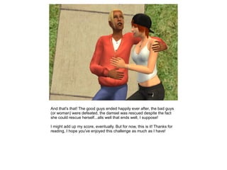 And that's that! The good guys ended happily ever after, the bad guys
(or woman) were defeated, the damsel was rescued despite the fact
she could rescue herself...alls well that ends well, I suppose!

I might add up my score, eventually. But for now, this is it! Thanks for
reading, I hope you've enjoyed this challenge as much as I have!
 