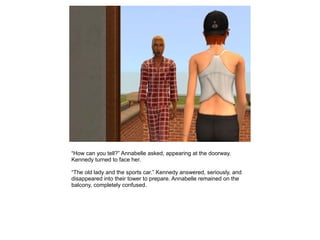 “How can you tell?” Annabelle asked, appearing at the doorway.
Kennedy turned to face her.

“The old lady and the sports car.” Kennedy answered, seriously, and
disappeared into their tower to prepare. Annabelle remained on the
balcony, completely confused.
 