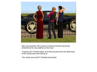 After waving Esther off to school, Arnold and Charlie had joined
Charlotte by the new addition to their lawn.

“A sports car?” Charlie asked, as Arnold just grinned at the sleek body
of the vehicle they were staring at.

“Yes, what's your point?” Charlotte demanded.
 