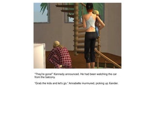 “They're gone!” Kennedy announced. He had been watching the car
from the balcony.

“Grab the kids and let's go.” Annabelle murmured, picking up Xander.
 