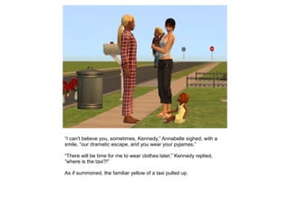 “I can't believe you, sometimes, Kennedy,” Annabelle sighed, with a
smile, “our dramatic escape, and you wear your pyjamas.”

“There will be time for me to wear clothes later,” Kennedy replied,
“where is the taxi?!”

As if summoned, the familiar yellow of a taxi pulled up.
 