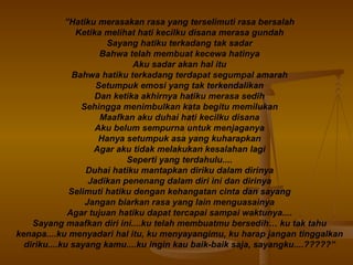 ” Hatiku merasakan rasa yang terselimuti rasa bersalah Ketika melihat hati kecilku disana merasa gundah Sayang hatiku terkadang tak sadar Bahwa telah membuat kecewa hatinya Aku sadar akan hal itu Bahwa hatiku terkadang terdapat segumpal amarah Setumpuk emosi yang tak terkendalikan Dan ketika akhirnya hatiku merasa sedih Sehingga menimbulkan kata begitu memilukan Maafkan aku duhai hati kecilku disana Aku belum sempurna untuk menjaganya Hanya setumpuk asa yang kuharapkan Agar aku tidak melakukan kesalahan lagi Seperti yang terdahulu.... Duhai hatiku mantapkan diriku dalam dirinya Jadikan penenang dalam diri ini dan dirinya Selimuti hatiku dengan kehangatan cinta dan sayang Jangan biarkan rasa yang lain menguasainya Agar tujuan hatiku dapat tercapai sampai waktunya.... Sayang maafkan diri ini....ku telah membuatmu bersedih… ku tak tahu kenapa....ku menyadari hal itu, ku menyayangimu, ku harap jangan tinggalkan diriku....ku sayang kamu....ku ingin kau baik-baik saja, sayangku....?????” 