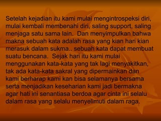 Setelah kejadian itu kami mulai mengintrospeksi diri, mulai kembali membenahi diri, saling support, saling menjaga satu sama lain.  Dan menyimpulkan bahwa makna sebuah kata adalah rasa yang kian hari kian merasuk dalam sukma.. sebuah kata dapat membuat suatu bencana.  Sejak hari itu kami mulai menggunakan kata-kata yang tak lagi menyakitkan, tak ada kata-kata sakral yang dipermainkan dan kami berharap kami kan bisa selamanya bersama serta menjadikan keseharian kami jadi bermakna agar hati ini senantiasa berdoa agar cinta ini selalu dalam rasa yang selalu menyelimuti dalam raga.  