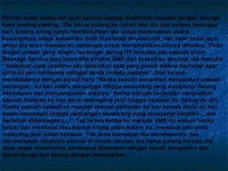 Pernah suatu waktu diri kami berdua sedang diselimuti masalah dengan kelurga kami masing-masing.  Dia harus pulang ke rumah dan dia cuti selama beberapa hari, karena orang tunya membutuhkan dia untuk meneruskan usaha keluarganya, tetapi kekasihku tidak bisa tetap dirumahnya, hati kami mulai jauh, tetapi dia terus memberiku semangat untuk menempatkan dirinya dihatiku.  Pada tengah malam yang dingin, terdengar dering HP ternyata ada sebuah short Message Service atau biasa kita singkat SMS dari kekasihku tercinta, dia menulis “ Sebentuk cinta untukmu aku lantunkan kata yang penuh makna berharap agar cinta ini pun bermakna sebagai tanda cintaku padamu ”. Dan ku pun membalasnya dengan penuh haru “ Ketika sebuah penantian menjadikan sebuah semangat…ku kan selalu menunggu hingga seseorang yang kusayangi datang kehadapan dan menyampaikan niatnya.  Ketika sebuah perjanjian menjadikan sebuah harapan ku kan terus memegang janji hingga harapan itu datang ke diri.  Ketika sebuah kehadiran menjadi sebuah perhatian ku kan berada disisi ku kan selalu menemani hingga perjuangan seseorang yang kusayangi berakhir....dan berlabuh didermagaku.... ”  Tak terasa ketika ku menulis SMS itu embun hatiku keluar dan membuat rasa kantuk hilang pada malam itu, membuat pikiranku melayang jauh entah kemana.  Tak lama kemudian dia meneleponku dan menceritakan kisahnya selama di rumah, kenapa dia harus pulang kenapa dia tidak cepat menemuiku, semuanya dijelaskan dengan penuh pengertian dan kumendengarkan semua dengan pemahaman.   